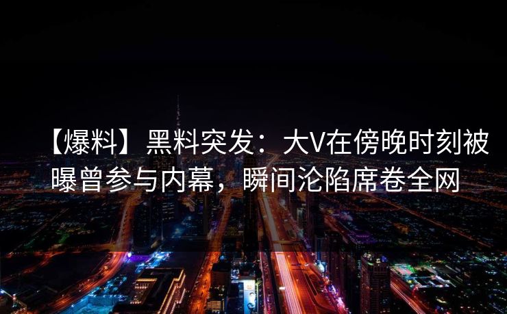 【爆料】黑料突发：大V在傍晚时刻被曝曾参与内幕，瞬间沦陷席卷全网