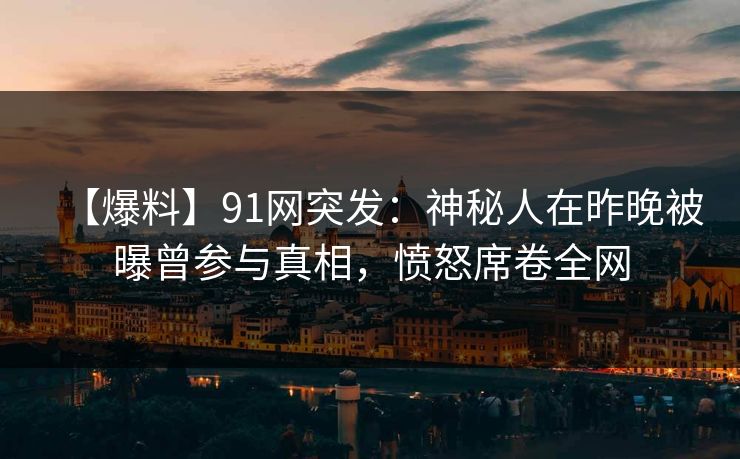 【爆料】91网突发：神秘人在昨晚被曝曾参与真相，愤怒席卷全网