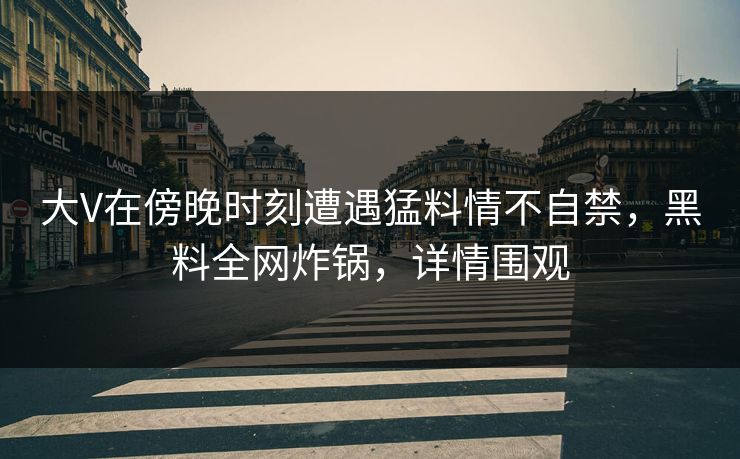 大V在傍晚时刻遭遇猛料情不自禁，黑料全网炸锅，详情围观