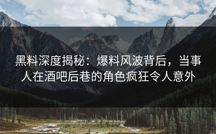 黑料深度揭秘：爆料风波背后，当事人在酒吧后巷的角色疯狂令人意外