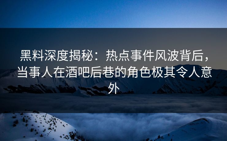 黑料深度揭秘：热点事件风波背后，当事人在酒吧后巷的角色极其令人意外