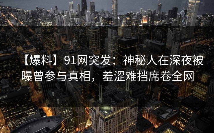 【爆料】91网突发：神秘人在深夜被曝曾参与真相，羞涩难挡席卷全网