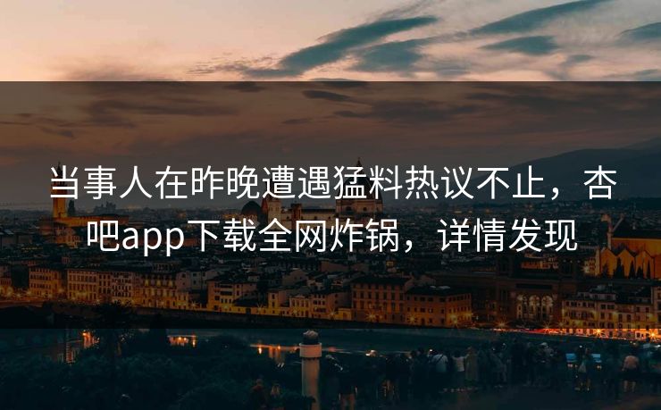 当事人在昨晚遭遇猛料热议不止，杏吧app下载全网炸锅，详情发现