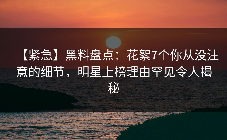 【紧急】黑料盘点：花絮7个你从没注意的细节，明星上榜理由罕见令人揭秘