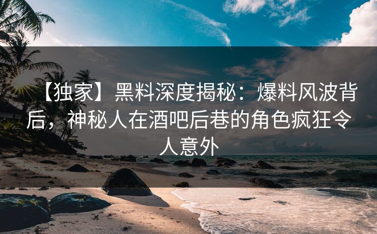 【独家】黑料深度揭秘：爆料风波背后，神秘人在酒吧后巷的角色疯狂令人意外