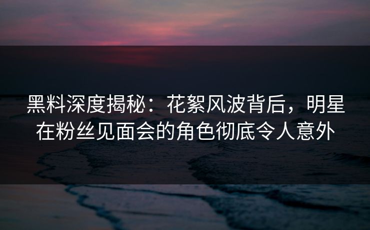 黑料深度揭秘：花絮风波背后，明星在粉丝见面会的角色彻底令人意外