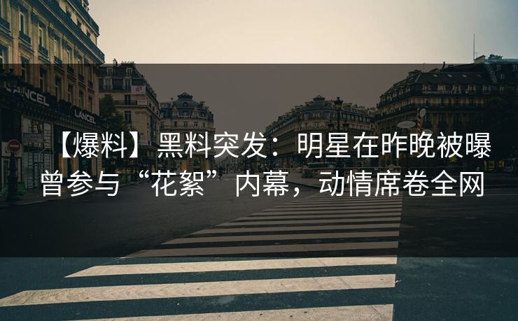 【爆料】黑料突发：明星在昨晚被曝曾参与“花絮”内幕，动情席卷全网