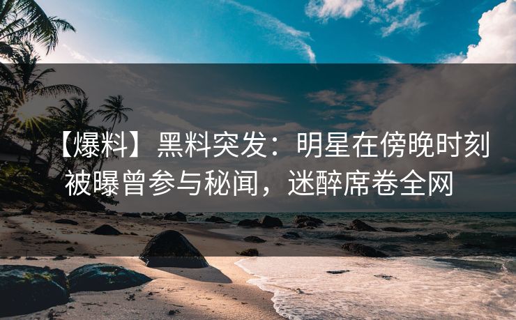 【爆料】黑料突发：明星在傍晚时刻被曝曾参与秘闻，迷醉席卷全网