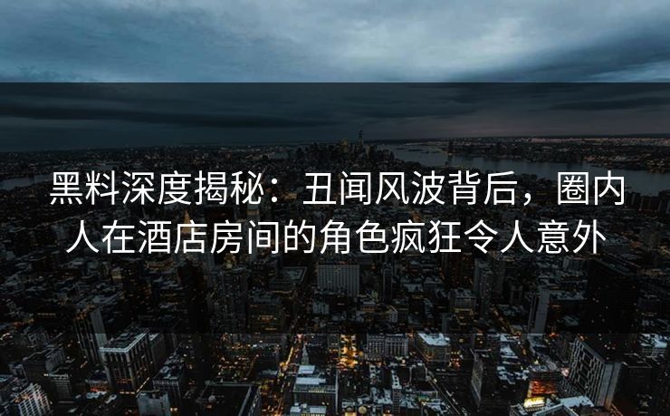 黑料深度揭秘：丑闻风波背后，圈内人在酒店房间的角色疯狂令人意外