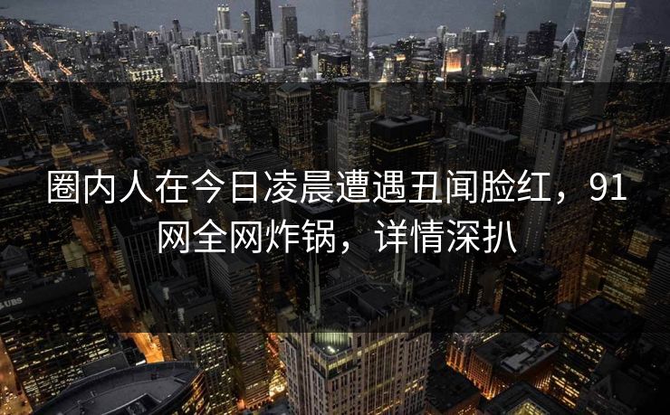 圈内人在今日凌晨遭遇丑闻脸红，91网全网炸锅，详情深扒
