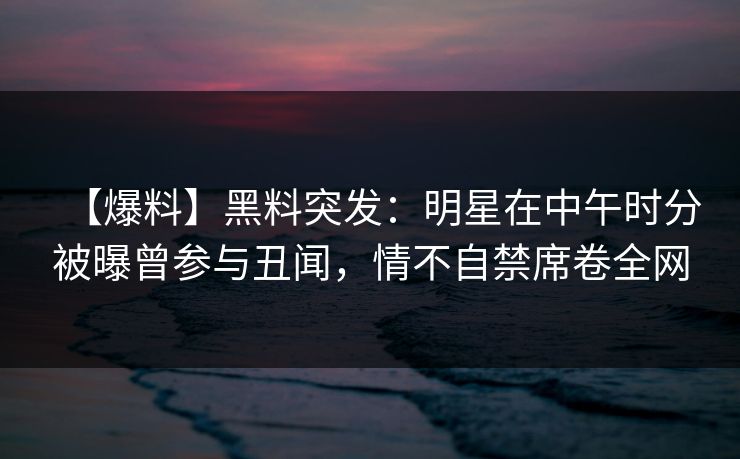 【爆料】黑料突发：明星在中午时分被曝曾参与丑闻，情不自禁席卷全网