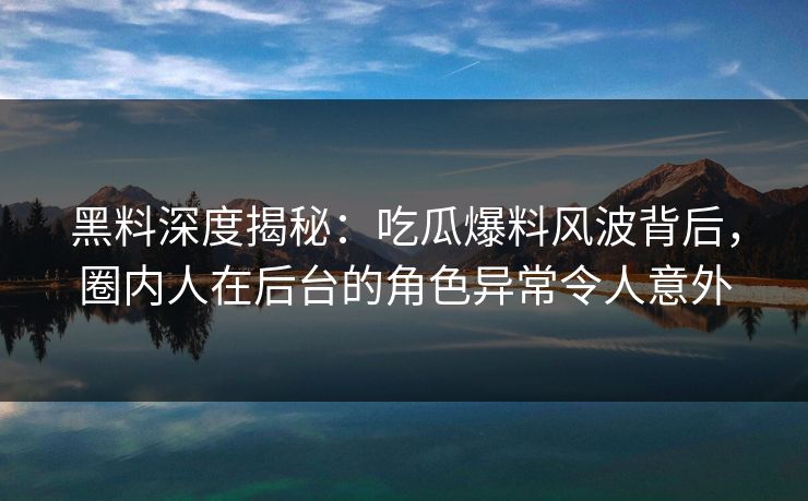 黑料深度揭秘：吃瓜爆料风波背后，圈内人在后台的角色异常令人意外