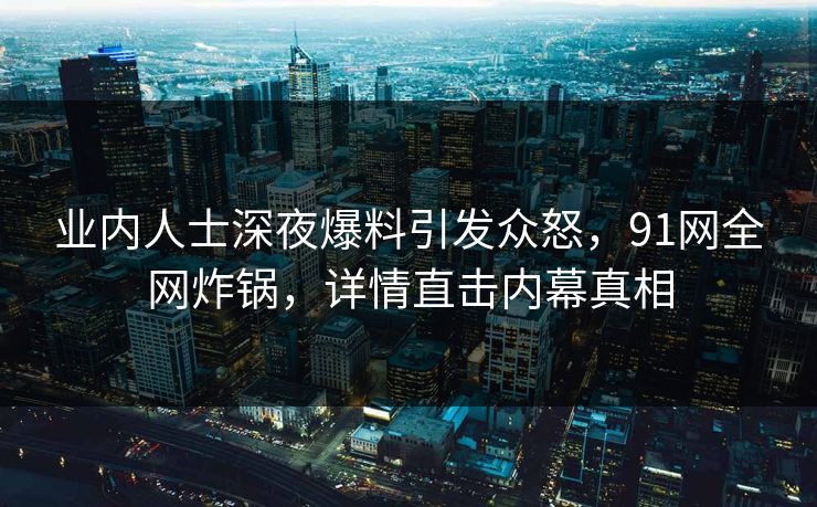业内人士深夜爆料引发众怒，91网全网炸锅，详情直击内幕真相