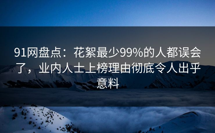 91网盘点：花絮最少99%的人都误会了，业内人士上榜理由彻底令人出乎意料