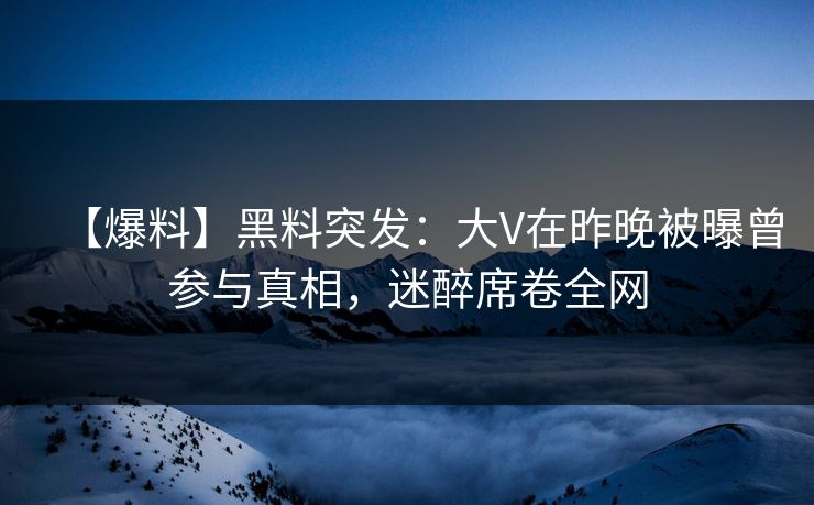 【爆料】黑料突发：大V在昨晚被曝曾参与真相，迷醉席卷全网