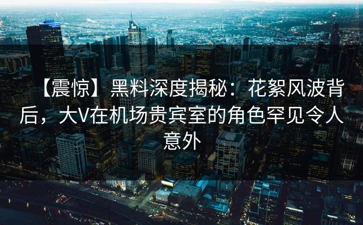 【震惊】黑料深度揭秘：花絮风波背后，大V在机场贵宾室的角色罕见令人意外