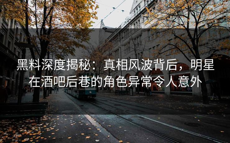 黑料深度揭秘：真相风波背后，明星在酒吧后巷的角色异常令人意外