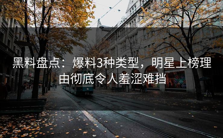 黑料盘点：爆料3种类型，明星上榜理由彻底令人羞涩难挡