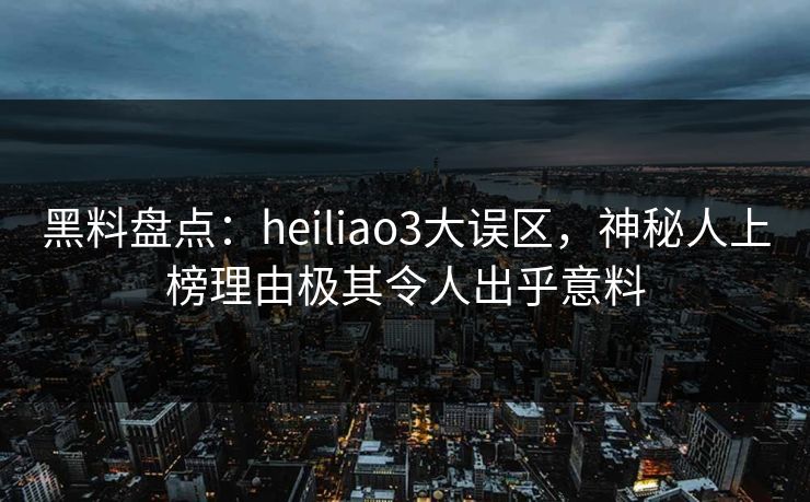 黑料盘点：heiliao3大误区，神秘人上榜理由极其令人出乎意料