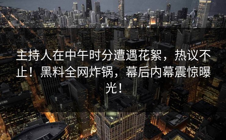 主持人在中午时分遭遇花絮,热议不止!黑料全网炸锅,幕后内幕震惊曝光! 主持人在中午时分遭遇花絮,热议不止!黑料全网炸锅,幕后内幕震惊曝光!