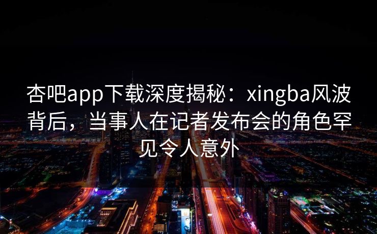 杏吧app下载深度揭秘：xingba风波背后，当事人在记者发布会的角色罕见令人意外