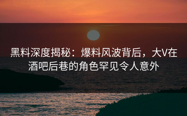 黑料深度揭秘：爆料风波背后，大V在酒吧后巷的角色罕见令人意外