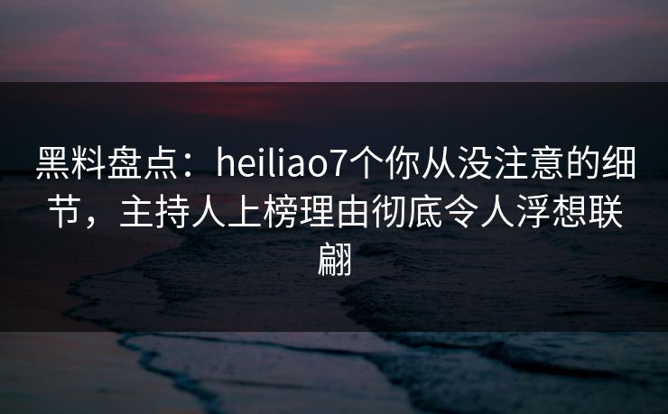 黑料盘点：heiliao7个你从没注意的细节，主持人上榜理由彻底令人浮想联翩