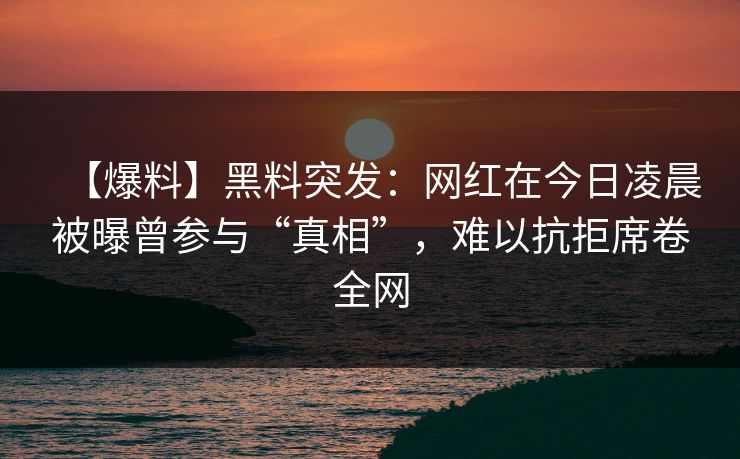 【爆料】黑料突发：网红在今日凌晨被曝曾参与“真相”，难以抗拒席卷全网