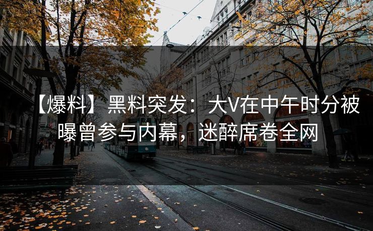 【爆料】黑料突发：大V在中午时分被曝曾参与内幕，迷醉席卷全网