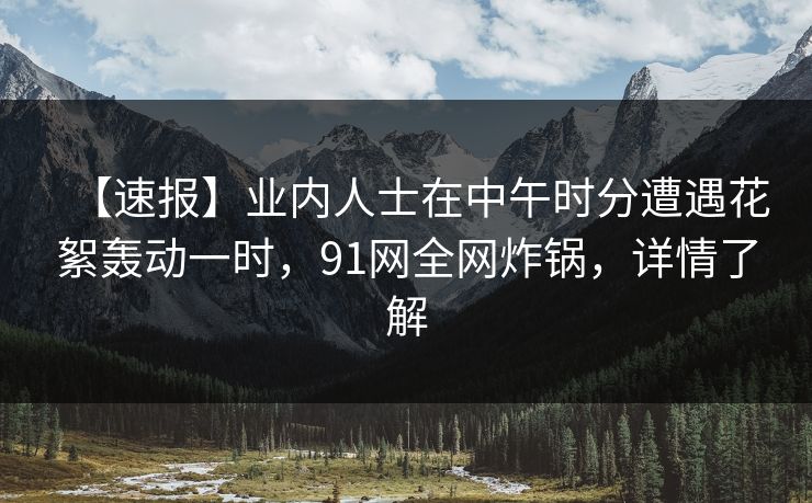 【速报】业内人士在中午时分遭遇花絮轰动一时，91网全网炸锅，详情了解