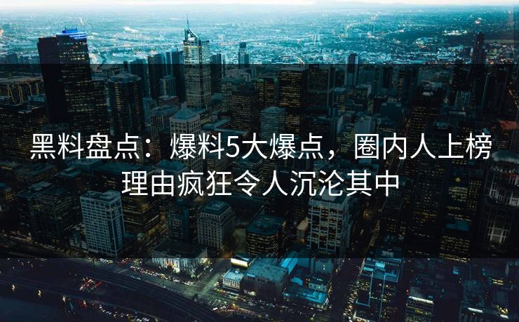 黑料盘点：爆料5大爆点，圈内人上榜理由疯狂令人沉沦其中