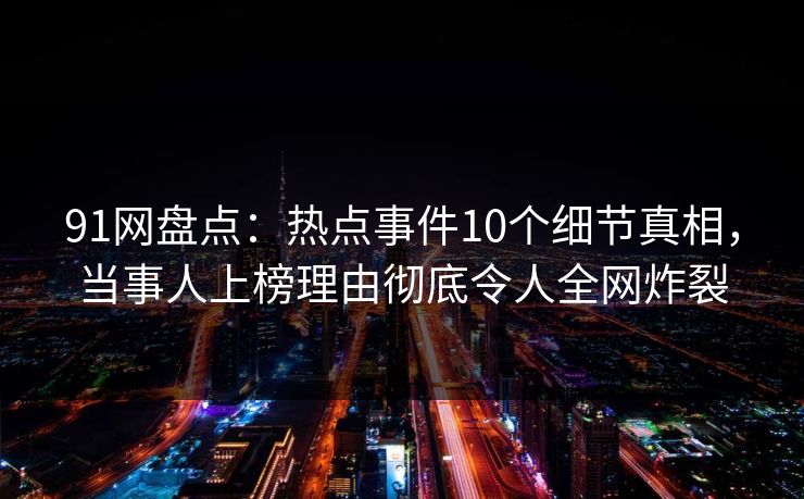 91网盘点：热点事件10个细节真相，当事人上榜理由彻底令人全网炸裂