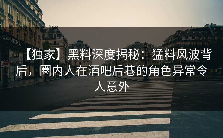 【独家】黑料深度揭秘：猛料风波背后，圈内人在酒吧后巷的角色异常令人意外