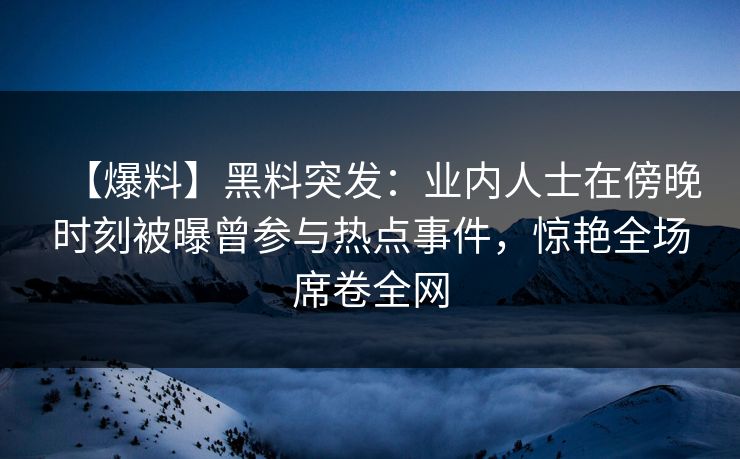 【爆料】黑料突发：业内人士在傍晚时刻被曝曾参与热点事件，惊艳全场席卷全网
