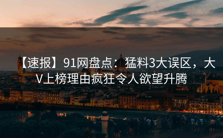 【速报】91网盘点：猛料3大误区，大V上榜理由疯狂令人欲望升腾