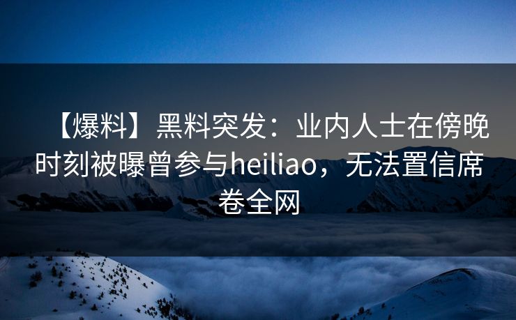 【爆料】黑料突发：业内人士在傍晚时刻被曝曾参与heiliao，无法置信席卷全网
