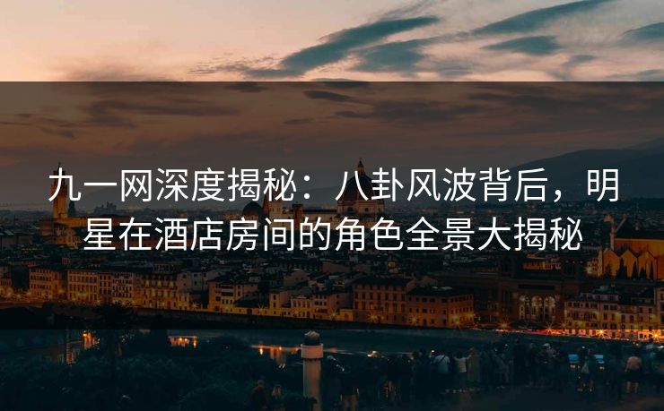 九一网深度揭秘：八卦风波背后，明星在酒店房间的角色全景大揭秘