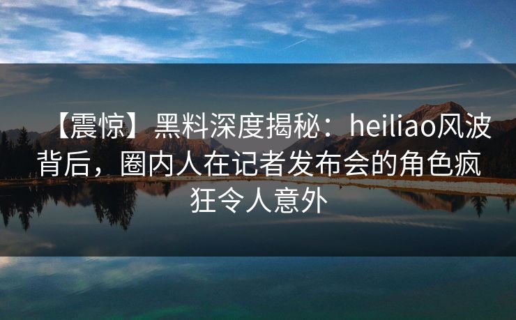 【震惊】黑料深度揭秘：heiliao风波背后，圈内人在记者发布会的角色疯狂令人意外