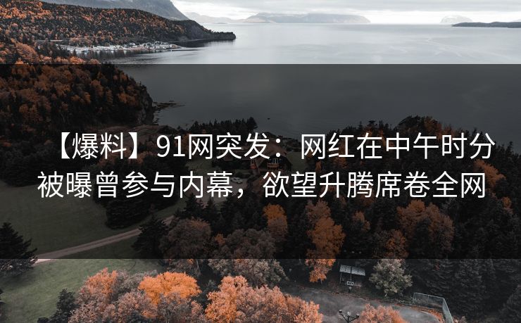 【爆料】91网突发：网红在中午时分被曝曾参与内幕，欲望升腾席卷全网