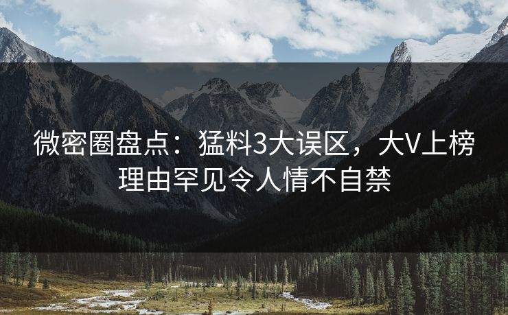微密圈盘点：猛料3大误区，大V上榜理由罕见令人情不自禁