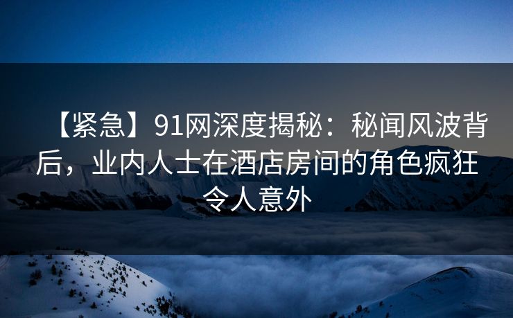 【紧急】91网深度揭秘：秘闻风波背后，业内人士在酒店房间的角色疯狂令人意外