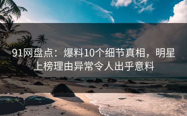 91网盘点：爆料10个细节真相，明星上榜理由异常令人出乎意料