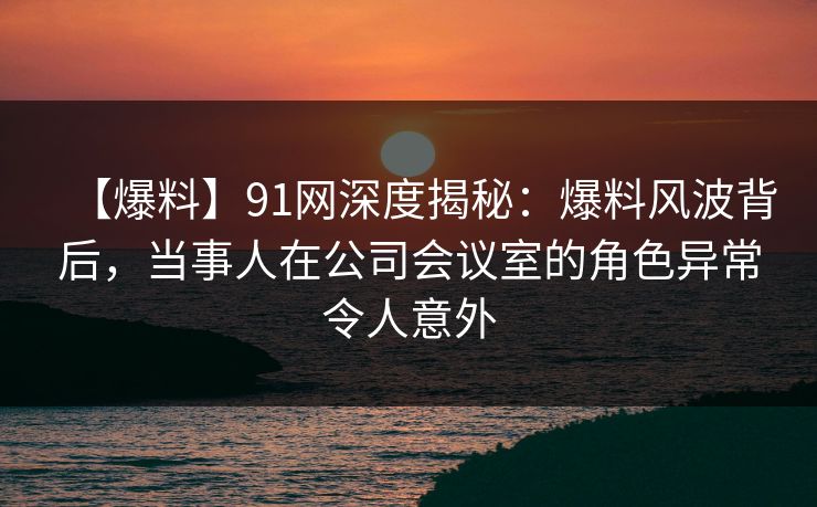 【爆料】91网深度揭秘：爆料风波背后，当事人在公司会议室的角色异常令人意外