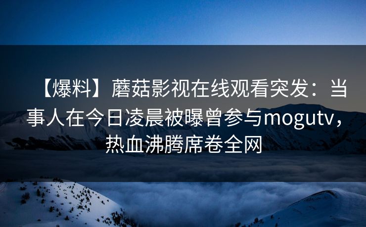 【爆料】蘑菇影视在线观看突发：当事人在今日凌晨被曝曾参与mogutv，热血沸腾席卷全网