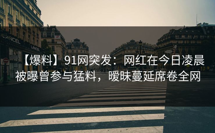 【爆料】91网突发:网红在今日凌晨被曝曾参与猛料,暧昧蔓延席卷全网 【爆料】91网突发:网红在今日凌晨被曝曾参与猛料,暧昧蔓延席卷全网