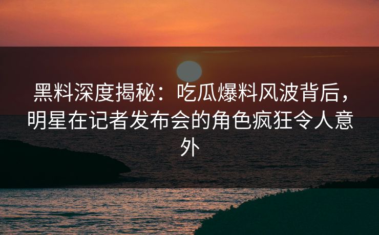 黑料深度揭秘：吃瓜爆料风波背后，明星在记者发布会的角色疯狂令人意外