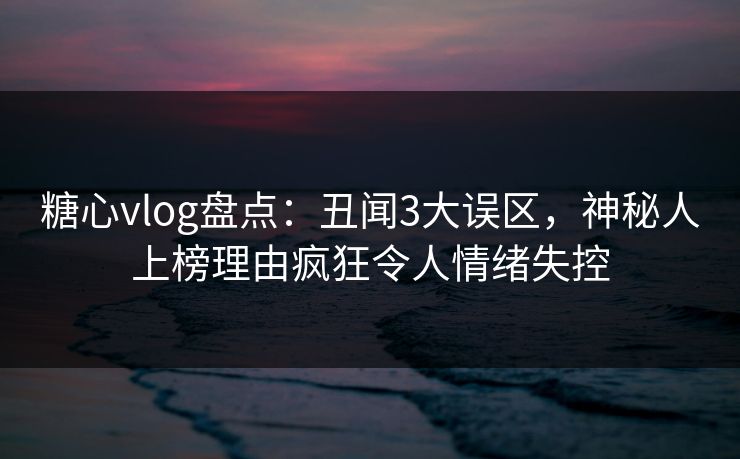 糖心vlog盘点：丑闻3大误区，神秘人上榜理由疯狂令人情绪失控