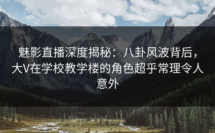 魅影直播深度揭秘：八卦风波背后，大V在学校教学楼的角色超乎常理令人意外