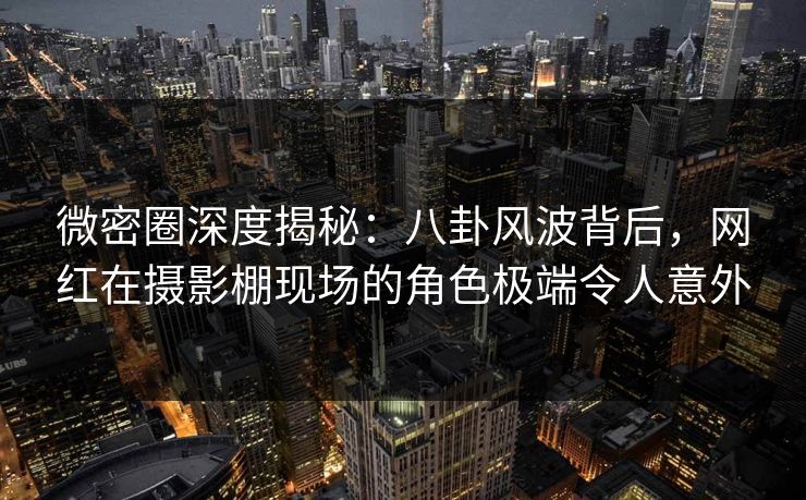 微密圈深度揭秘：八卦风波背后，网红在摄影棚现场的角色极端令人意外