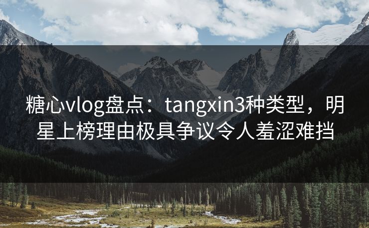 糖心vlog盘点：tangxin3种类型，明星上榜理由极具争议令人羞涩难挡
